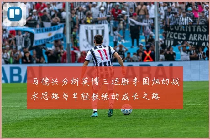 马德兴分析英博三连胜李国旭的战术思路与年轻教练的成长之路