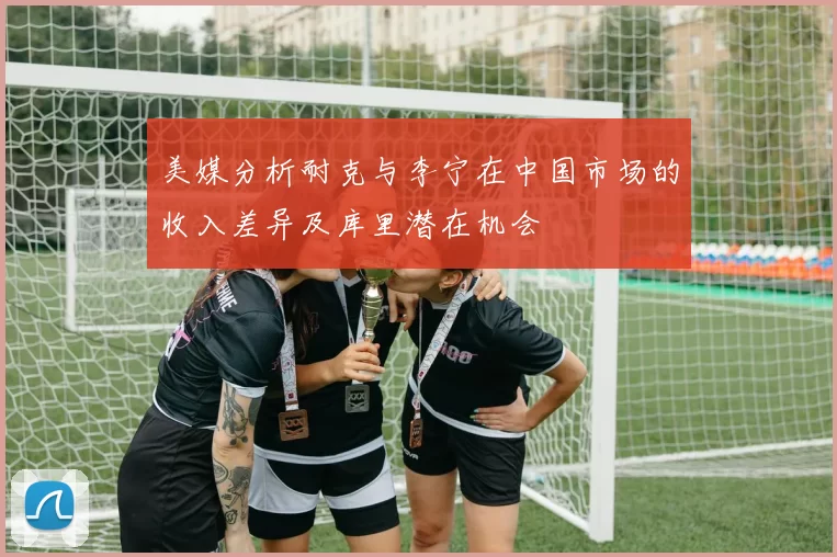 美媒分析耐克与李宁在中国市场的收入差异及库里潜在机会
