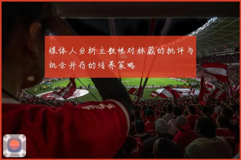 媒体人分析主教练对林葳的批评与机会并存的培养策略