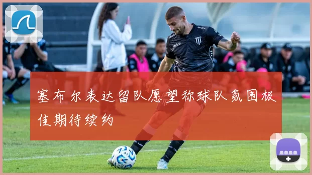 塞布尔表达留队愿望称球队氛围极佳期待续约