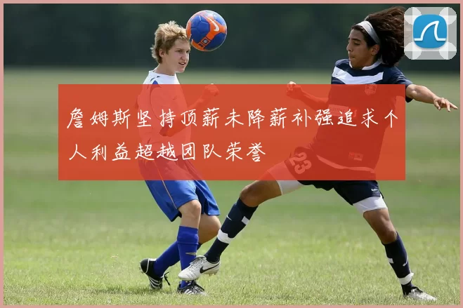 詹姆斯坚持顶薪未降薪补强追求个人利益超越团队荣誉