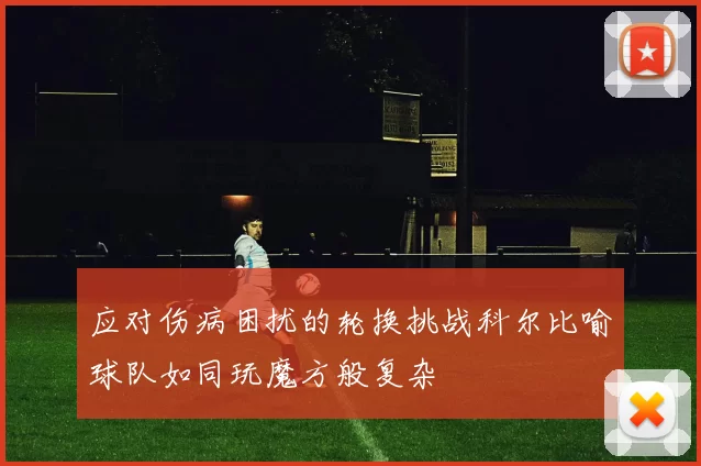 应对伤病困扰的轮换挑战科尔比喻球队如同玩魔方般复杂