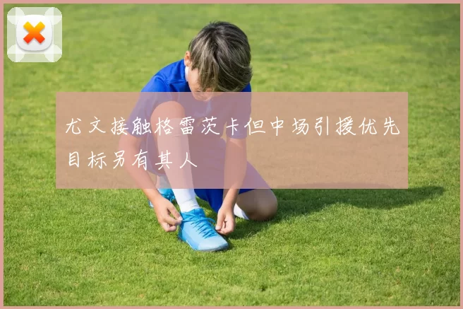 尤文接触格雷茨卡但中场引援优先目标另有其人