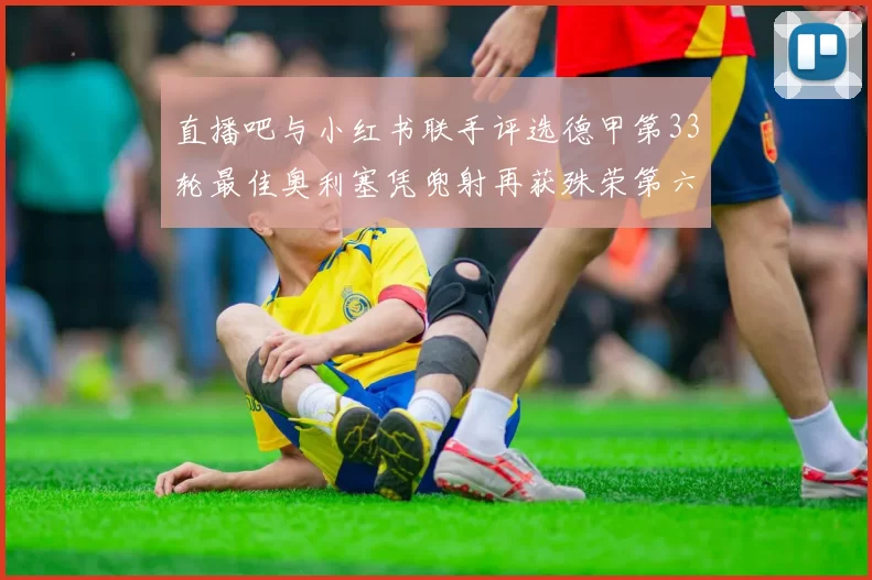 直播吧与小红书联手评选德甲第33轮最佳奥利塞凭兜射再获殊荣第六次当选