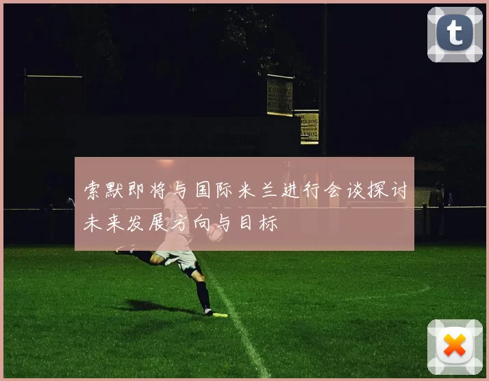 索默即将与国际米兰进行会谈探讨未来发展方向与目标