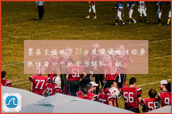 墨菲全场砍下35分展现侵略性称要抓住每一个机会为球队贡献