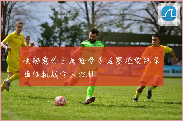 快船意外出局哈登季后赛连续纪录面临挑战令人担忧
