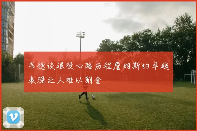 韦德谈退役心路历程詹姆斯的卓越表现让人难以割舍