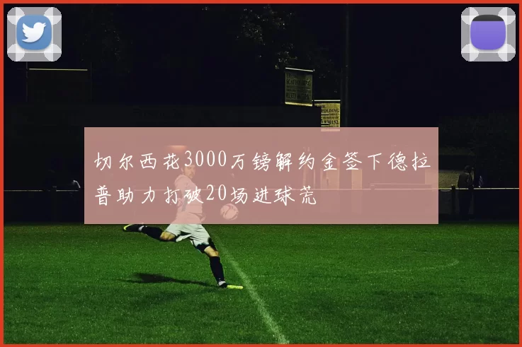 切尔西花3000万镑解约金签下德拉普助力打破20场进球荒