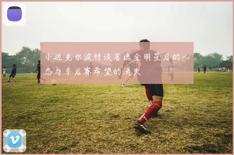 小迈克尔波特谈落选全明星后的心态与季后赛希望的消失
