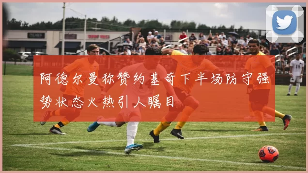 阿德尔曼称赞约基奇下半场防守强势状态火热引人瞩目