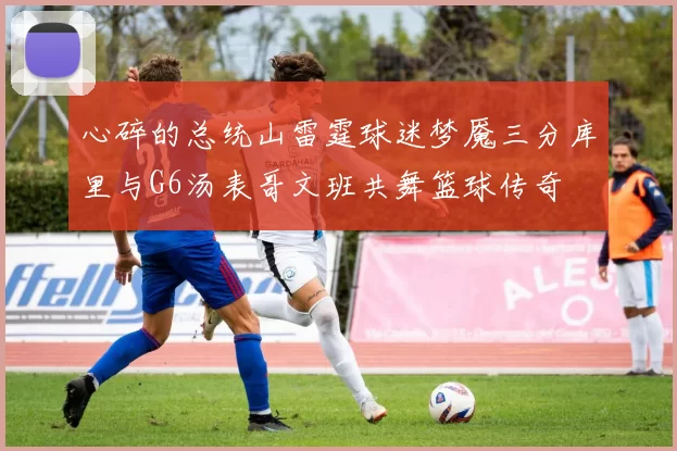 心碎的总统山雷霆球迷梦魇三分库里与G6汤表哥文班共舞篮球传奇