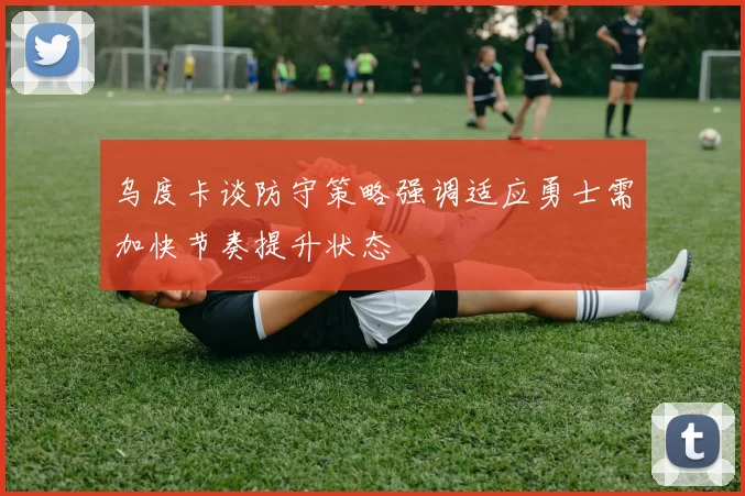 乌度卡谈防守策略强调适应勇士需加快节奏提升状态