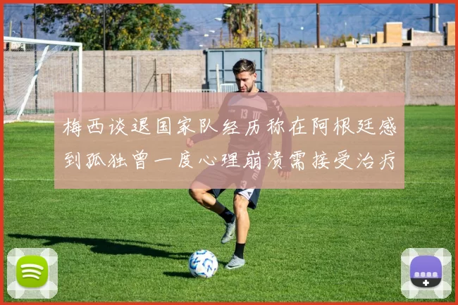梅西谈退国家队经历称在阿根廷感到孤独曾一度心理崩溃需接受治疗