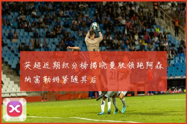 英超近期积分榜揭晓曼联领跑阿森纳富勒姆紧随其后