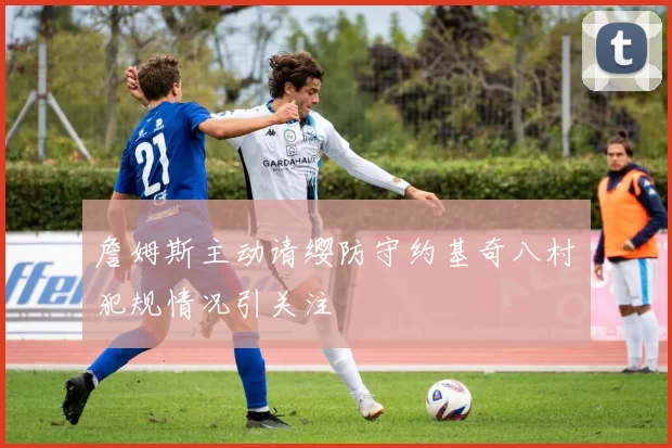 詹姆斯主动请缨防守约基奇八村塁犯规情况引关注