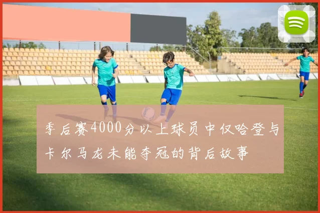 季后赛4000分以上球员中仅哈登与卡尔马龙未能夺冠的背后故事