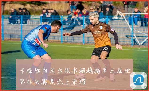 卡福称内马尔技术超越梅罗三届世界杯决赛是无上荣耀