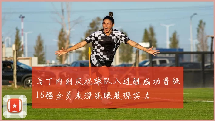 马丁内利庆祝球队八连胜成功晋级16强全员表现亮眼展现实力