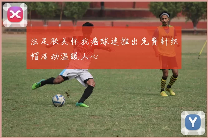 法足联关怀抗癌球迷推出免费针织帽活动温暖人心