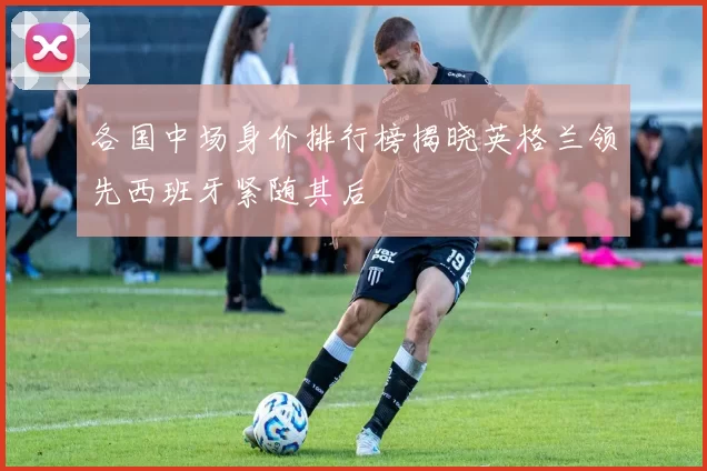 各国中场身价排行榜揭晓英格兰领先西班牙紧随其后