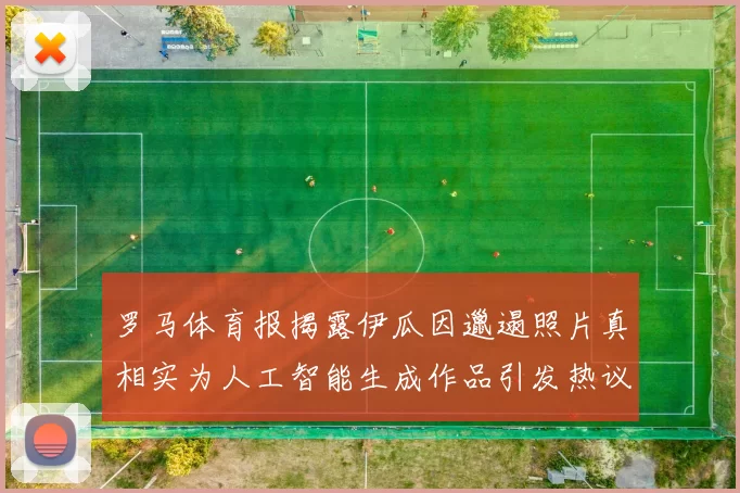 罗马体育报揭露伊瓜因邋遢照片真相实为人工智能生成作品引发热议