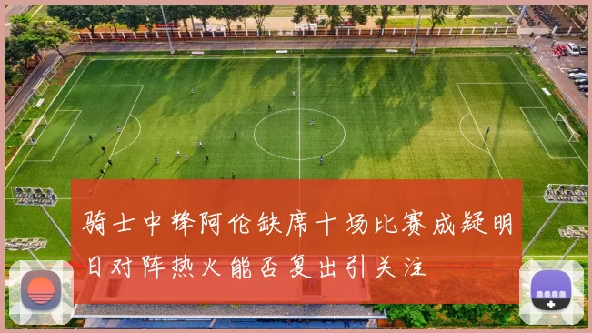 骑士中锋阿伦缺席十场比赛成疑明日对阵热火能否复出引关注